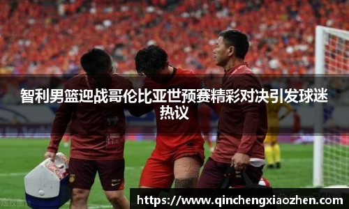 智利男篮迎战哥伦比亚世预赛精彩对决引发球迷热议